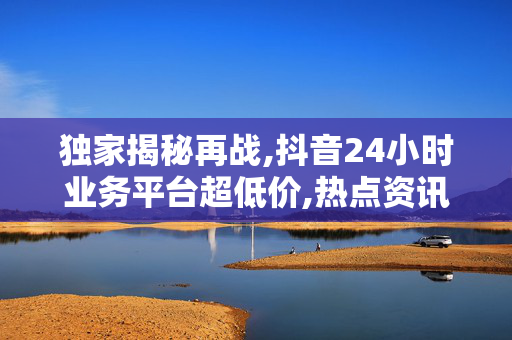 独家揭秘再战,抖音24小时业务平台超低价,热点资讯抖音推出24小时超值商机助你轻松盈利！